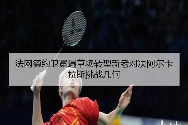 法网德约卫冕遇草场转型新老对决阿尔卡拉斯挑战几何