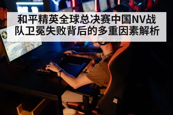 和平精英全球总决赛中国NV战队卫冕失败背后的多重因素解析