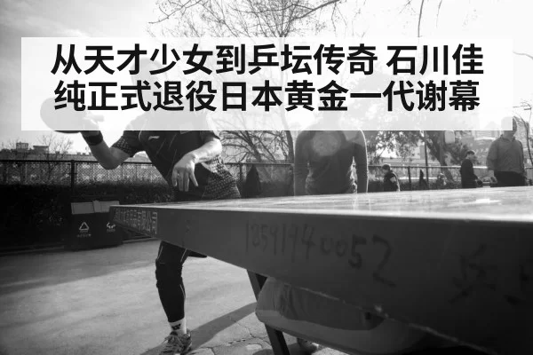 从天才少女到乒坛传奇 石川佳纯正式退役日本黄金一代谢幕